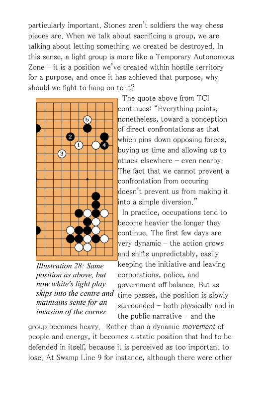 particularly important. Stones aren’t soldiers the way chess pieces are. When we talk about sacrificing a group, we are talking about letting something we created be destroyed. In this sense, a light group is more like a Temporary Autonomous Zone — it is a position we’ve created within hostile territory for a purpose, and once it has achieved that purpose, why should we fight to hang on to it? The quote above from TCI ontinues: “Bverything points, inonetheless, toward a conception of direct confrontations as that ‘hich pins down opposing forces, buying us time and allowing us to attack elsewhere — even nearby. he fact that we cannot prevent a onfrontation from occuring doesn’t prevent us from making it finto a simple diversion.” In practice, occupations tend to become heavier the longer they ontinue. The first few days are ery dynamic — the action grows d shifts unpredictably, easily Tlustration 28: Same _ keeping the initiative and leaving position as above, but  corporations, police, and now white’s light play government off balance. But as skips into the centre and ime passes, the position is slowly surrounded — both physically and in the public narrative — and the group becomes heavy. Rather than a dynamic movement of people and energy, it becomes a static position that had to be defended in itself, because it is perceived as too important to lose. At Swamp Line 9 for instance, although there were other  maintains sente for an invasion of the corner: 